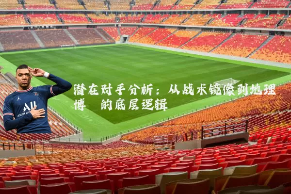 潜在对手分析：从战术镜像到地理博弈的底层逻辑
