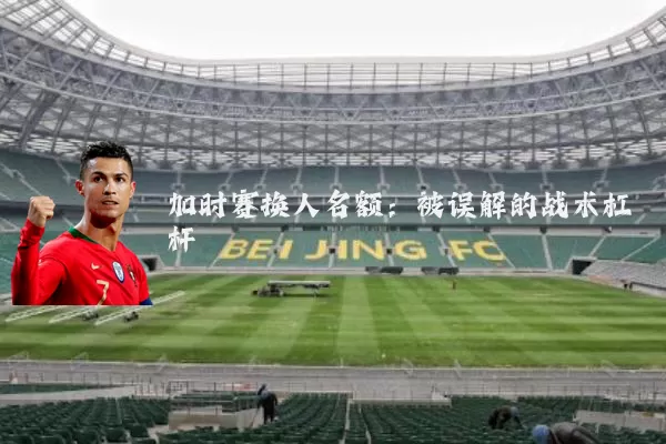 加时赛换人名额：被误解的战术杠杆